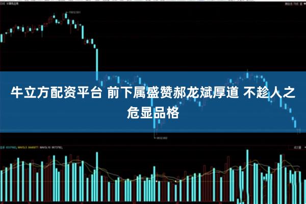 牛立方配资平台 前下属盛赞郝龙斌厚道 不趁人之危显品格