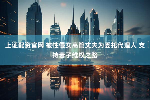 上证配资官网 被性侵女高管丈夫为委托代理人 支持妻子维权之路