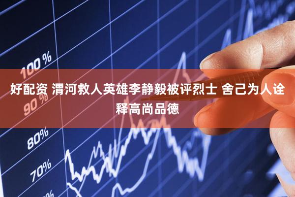 好配资 渭河救人英雄李静毅被评烈士 舍己为人诠释高尚品德