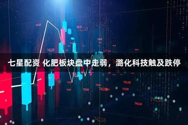 七星配资 化肥板块盘中走弱，潞化科技触及跌停