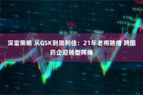 深富策略 从GSK到奥利佳：21年老将跳槽 跨国药企迎转型阵痛