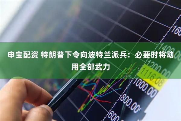 申宝配资 特朗普下令向波特兰派兵：必要时将动用全部武力