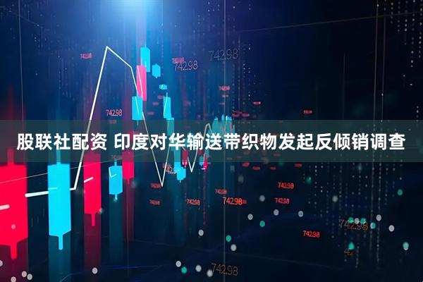 股联社配资 印度对华输送带织物发起反倾销调查