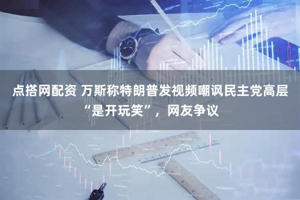 点搭网配资 万斯称特朗普发视频嘲讽民主党高层“是开玩笑”，网友争议