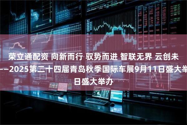 荣立通配资 向新而行 驭势而进 智联无界 云创未来——2025第二十四届青岛秋季国际车展9月11日盛大举办