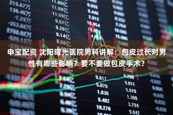 申宝配资 沈阳曙光医院男科讲解：包皮过长对男性有哪些影响？要不要做包皮手术？