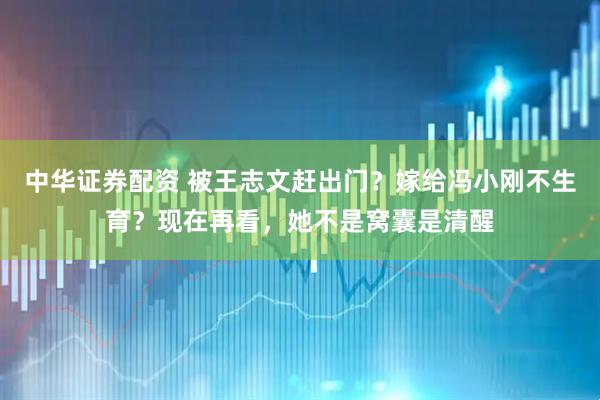 中华证券配资 被王志文赶出门？嫁给冯小刚不生育？现在再看，她不是窝囊是清醒