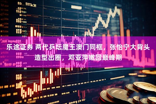 乐途证券 两代乒坛魔王澳门同框，张怡宁大背头造型出圈，邓亚萍嫩回巅峰期