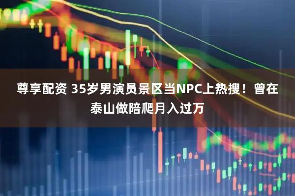 尊享配资 35岁男演员景区当NPC上热搜！曾在泰山做陪爬月入过万